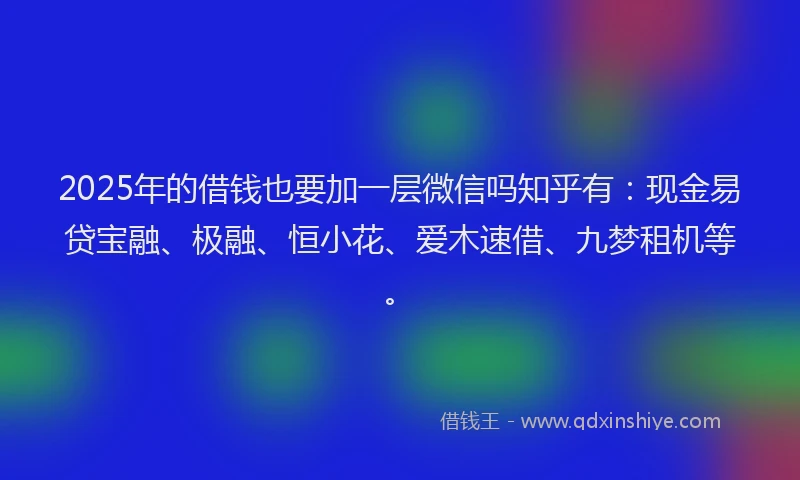 2025年的借钱也要加一层微信吗知乎有：现金易贷宝融、极融、恒小花、爱木速借、九梦租机等。