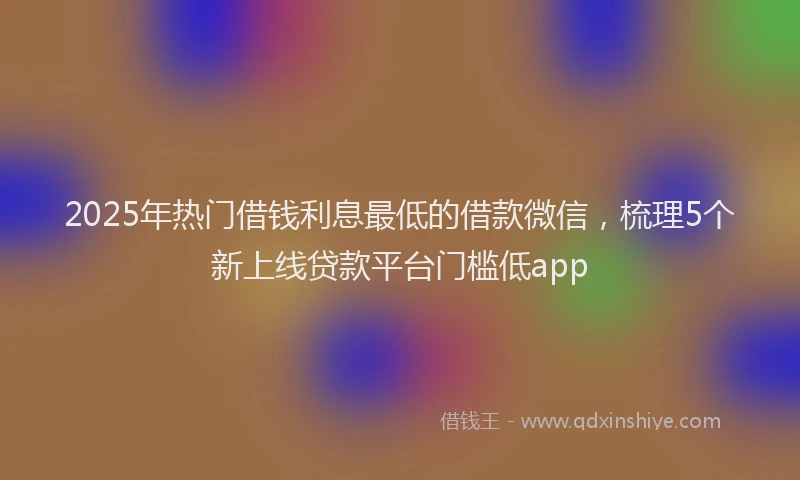 2025年热门借钱利息最低的借款微信，梳理5个新上线贷款平台门槛低app
