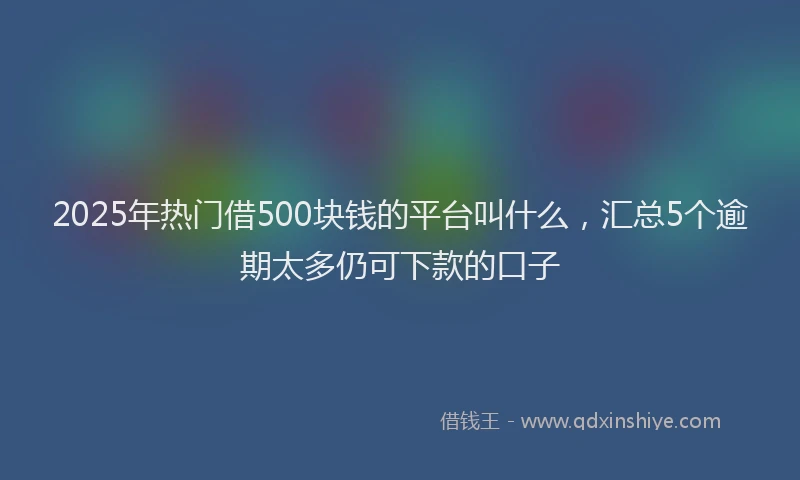 2025年热门借500块钱的平台叫什么，汇总5个逾期太多仍可下款的口子