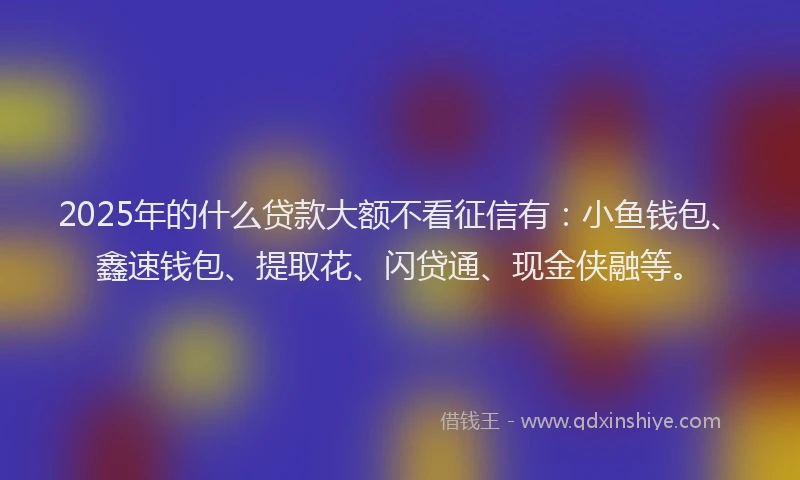 2025年的什么贷款大额不看征信有：小鱼钱包、鑫速钱包、提取花、闪贷通、现金侠融等。