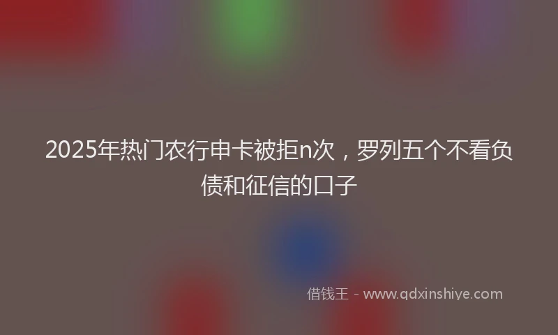 2025年热门农行申卡被拒n次，罗列五个不看负债和征信的口子