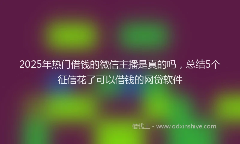 2025年热门借钱的微信主播是真的吗，总结5个征信花了可以借钱的网贷软件