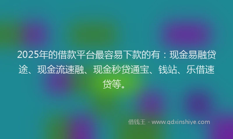 2025年的借款平台最容易下款的有：现金易融贷途、现金流速融、现金秒贷通宝、钱站、乐借速贷等。