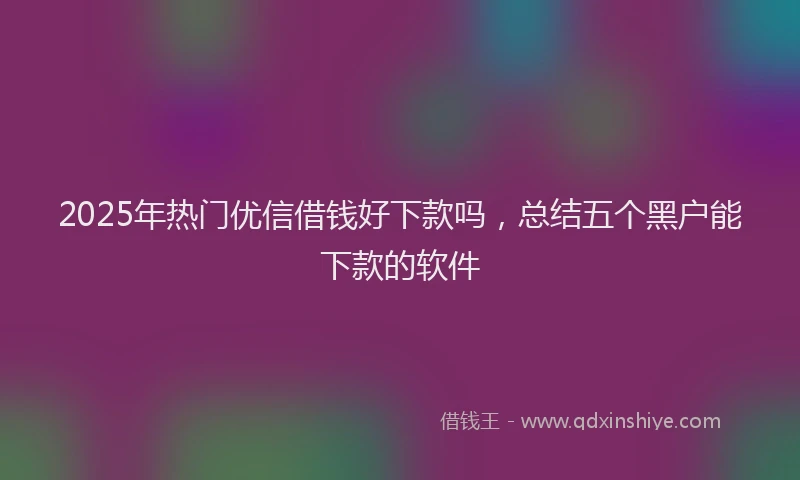 2025年热门优信借钱好下款吗，总结五个黑户能下款的软件
