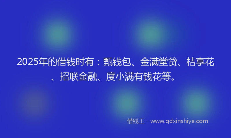 2025年的借钱时有：甄钱包、金满堂贷、桔享花、招联金融、度小满有钱花等。