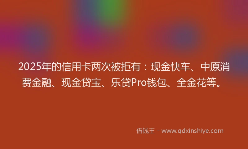 2025年的信用卡两次被拒有：现金快车、中原消费金融、现金贷宝、乐贷Pro钱包、全金花等。