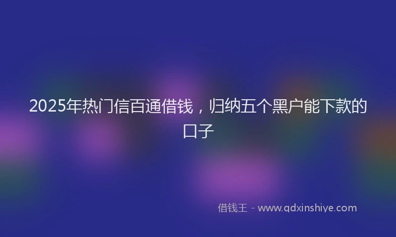 2025年热门信百通借钱，归纳五个黑户能下款的口子
