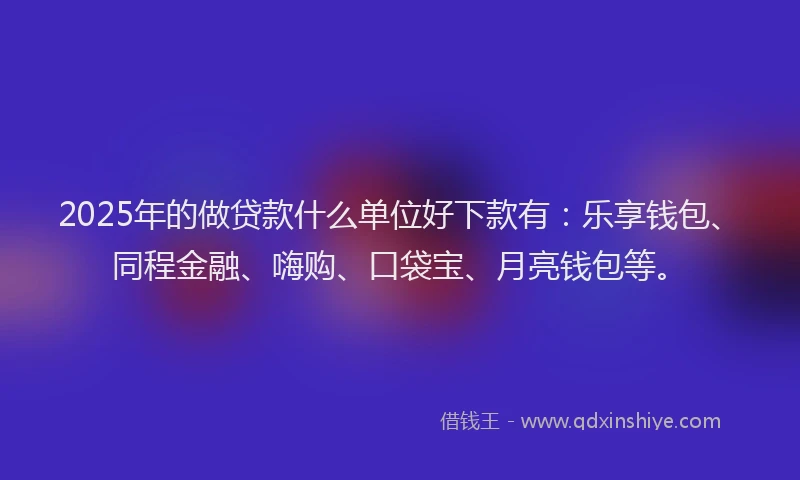 2025年的做贷款什么单位好下款有：乐享钱包、同程金融、嗨购、口袋宝、月亮钱包等。