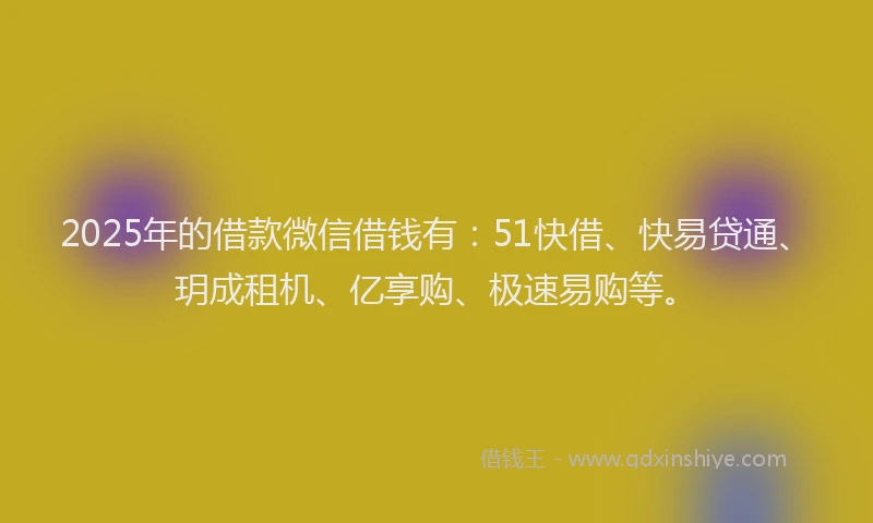 2025年的借款微信借钱有：51快借、快易贷通、玥成租机、亿享购、极速易购等。