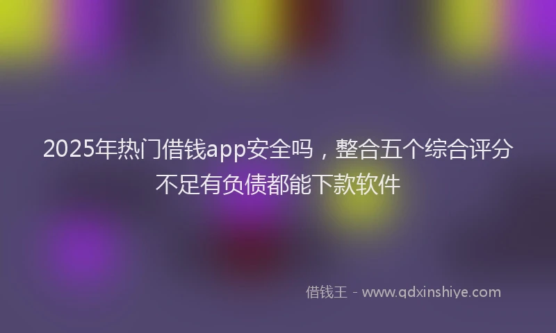 2025年热门借钱app安全吗，整合五个综合评分不足有负债都能下款软件