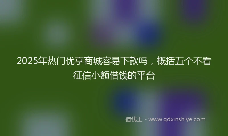 2025年热门优享商城容易下款吗，概括五个不看征信小额借钱的平台