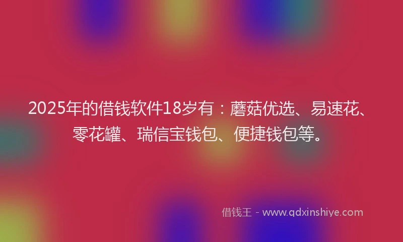 2025年的借钱软件18岁有：蘑菇优选、易速花、零花罐、瑞信宝钱包、便捷钱包等。