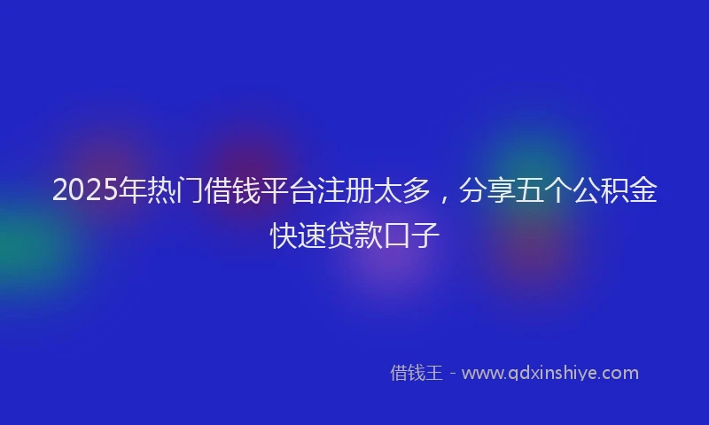 2025年热门借钱平台注册太多，分享五个公积金快速贷款口子