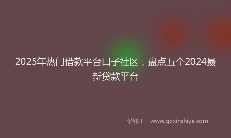 2025年热门借款平台口子社区，盘点五个2024最新贷款平台