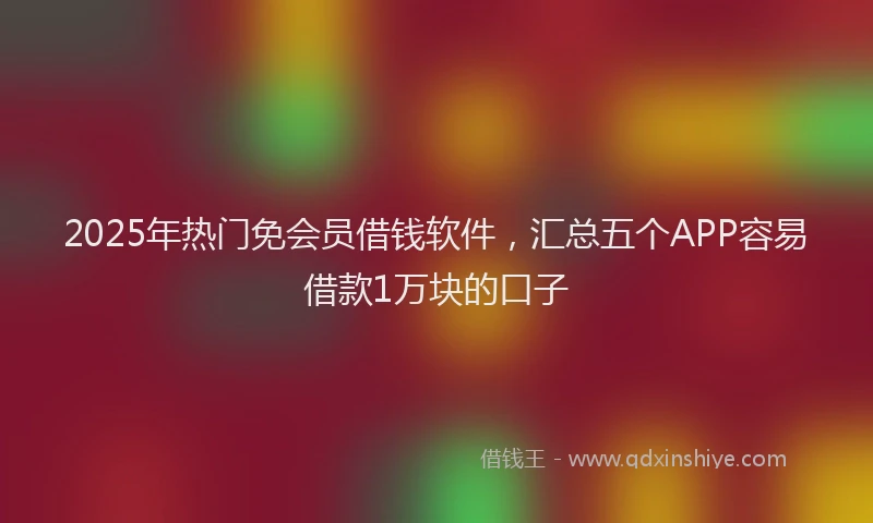 2025年热门免会员借钱软件，汇总五个APP容易借款1万块的口子