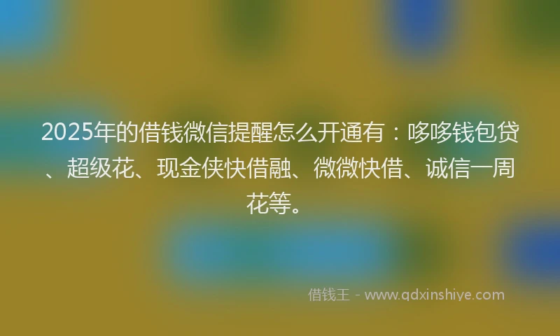 2025年的借钱微信提醒怎么开通有：哆哆钱包贷、超级花、现金侠快借融、微微快借、诚信一周花等。