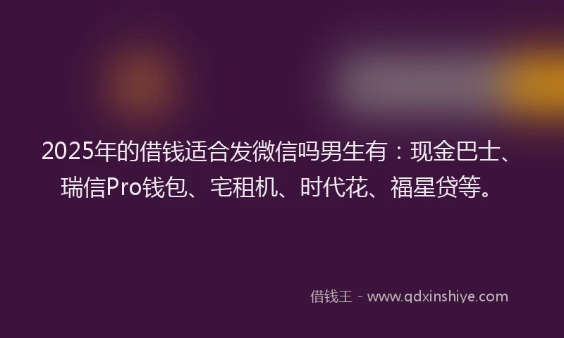 2025年的借钱适合发微信吗男生有：现金巴士、瑞信Pro钱包、宅租机、时代花、福星贷等。
