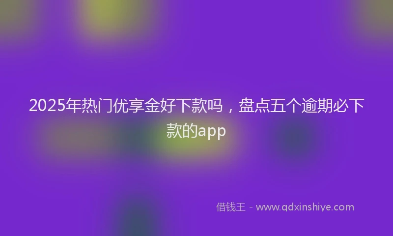 2025年热门优享金好下款吗，盘点五个逾期必下款的app