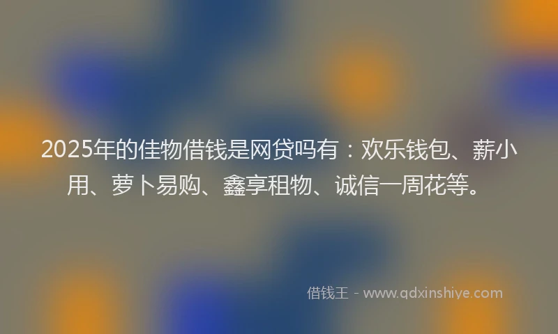 2025年的佳物借钱是网贷吗有：欢乐钱包、薪小用、萝卜易购、鑫享租物、诚信一周花等。