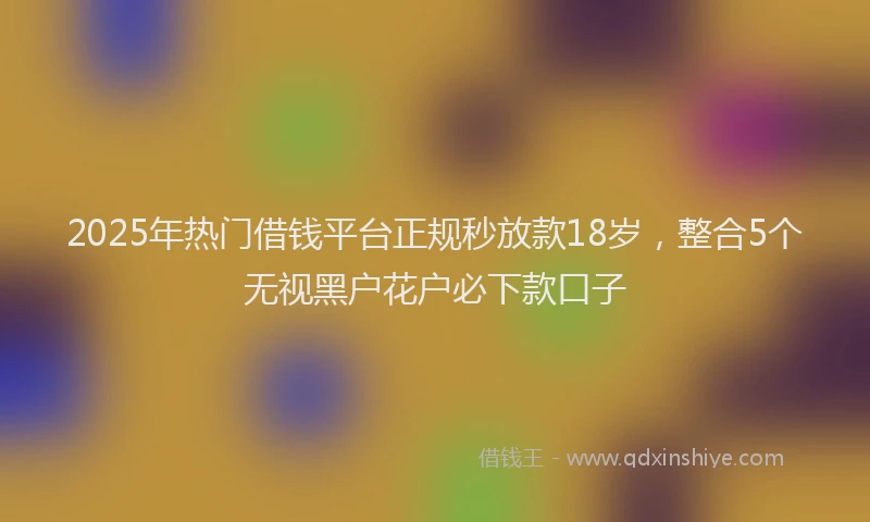 2025年热门借钱平台正规秒放款18岁，整合5个无视黑户花户必下款口子