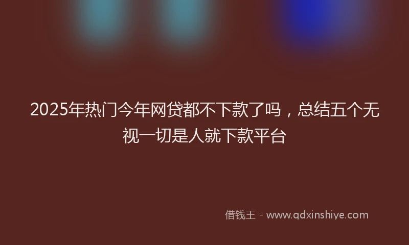 2025年热门今年网贷都不下款了吗，总结五个无视一切是人就下款平台