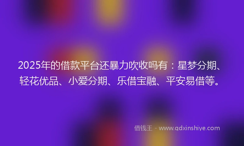 2025年的借款平台还暴力吹收吗有：星梦分期、轻花优品、小爱分期、乐借宝融、平安易借等。