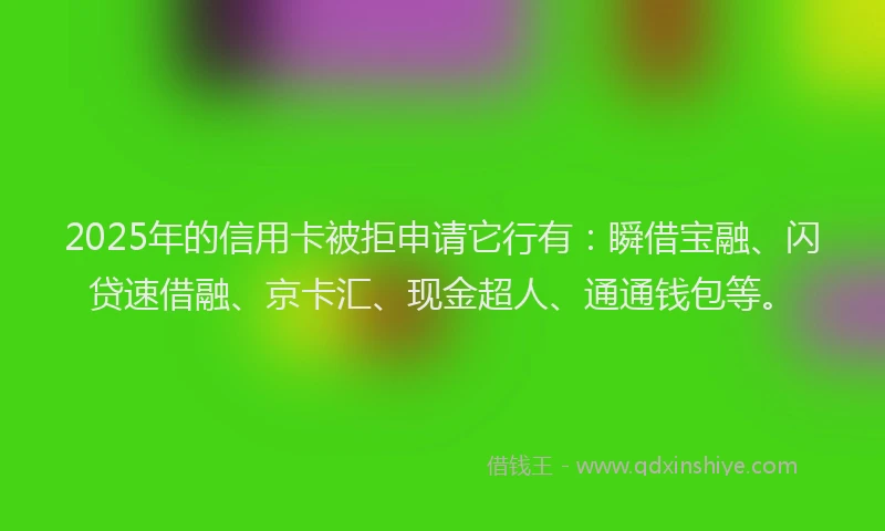 2025年的信用卡被拒申请它行有：瞬借宝融、闪贷速借融、京卡汇、现金超人、通通钱包等。
