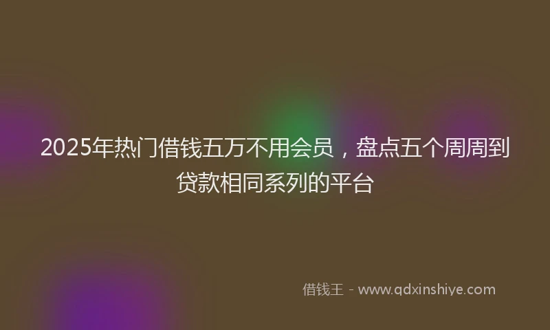 2025年热门借钱五万不用会员，盘点五个周周到贷款相同系列的平台