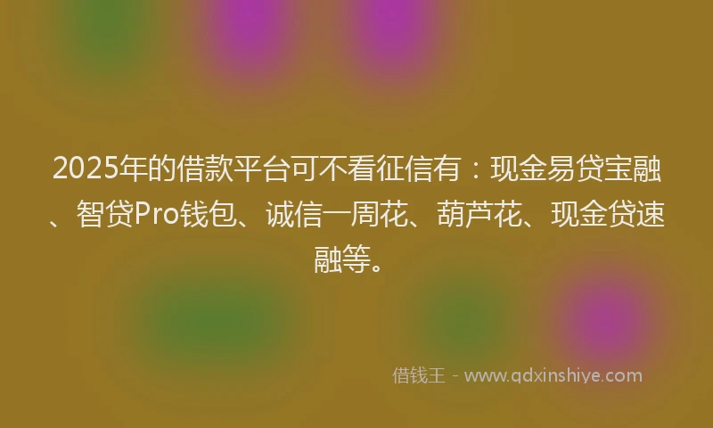 2025年的借款平台可不看征信有：现金易贷宝融、智贷Pro钱包、诚信一周花、葫芦花、现金贷速融等。