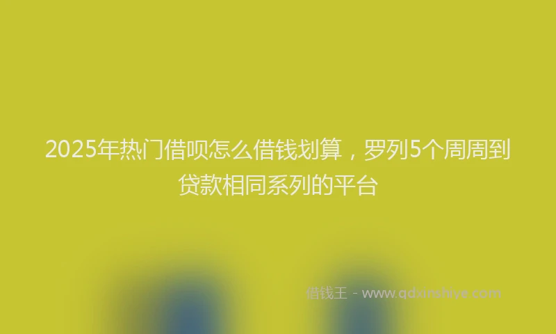 2025年热门借呗怎么借钱划算，罗列5个周周到贷款相同系列的平台
