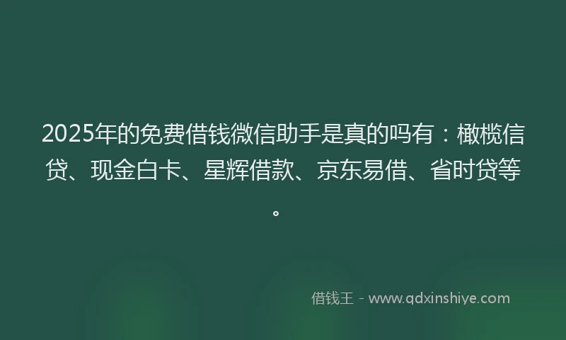 2025年的免费借钱微信助手是真的吗有：橄榄信贷、现金白卡、星辉借款、京东易借、省时贷等。