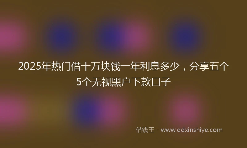 2025年热门借十万块钱一年利息多少，分享五个5个无视黑户下款口子