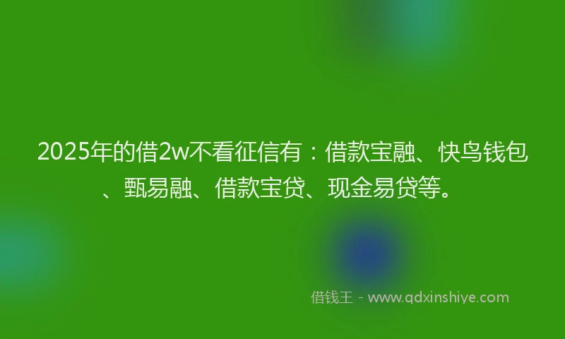 2025年的借2w不看征信有：借款宝融、快鸟钱包、甄易融、借款宝贷、现金易贷等。