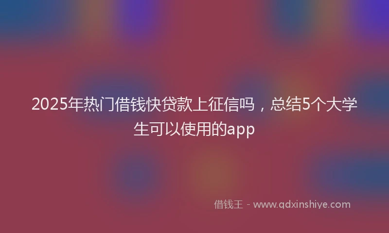 2025年热门借钱快贷款上征信吗，总结5个大学生可以使用的app