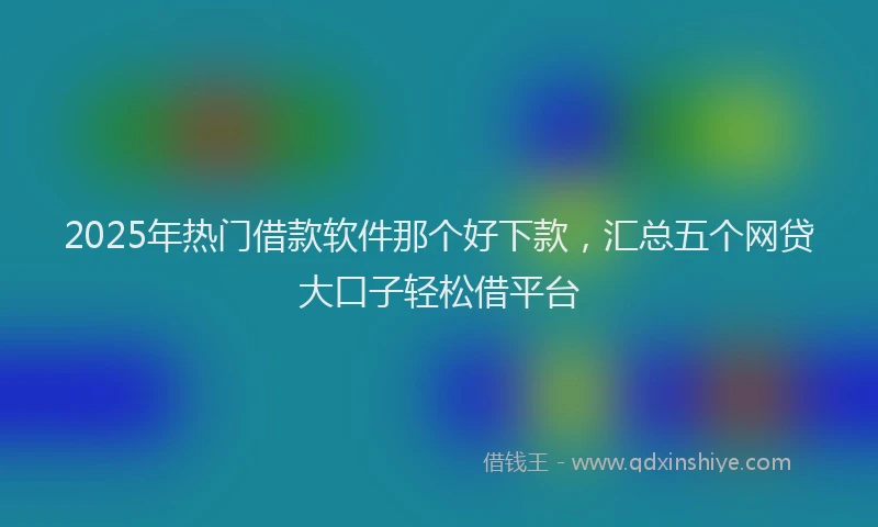 2025年热门借款软件那个好下款，汇总五个网贷大口子轻松借平台