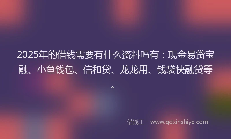 2025年的借钱需要有什么资料吗有：现金易贷宝融、小鱼钱包、信和贷、龙龙用、钱袋快融贷等。