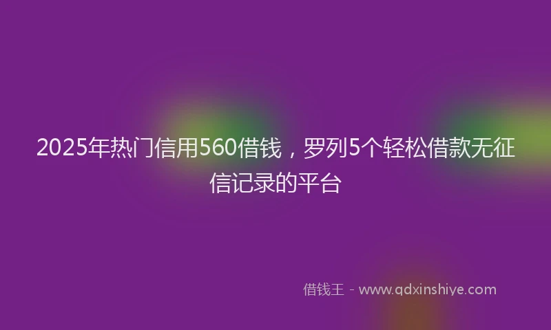 2025年热门信用560借钱，罗列5个轻松借款无征信记录的平台