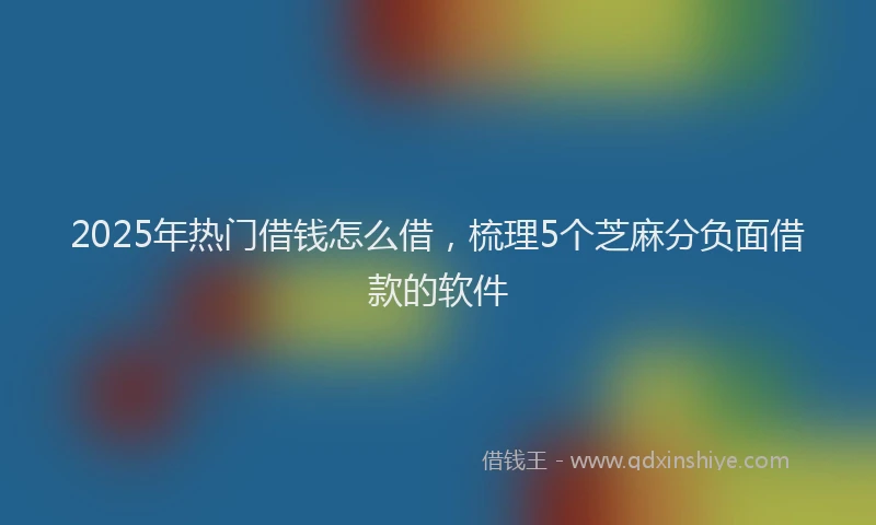 2025年热门借钱怎么借，梳理5个芝麻分负面借款的软件
