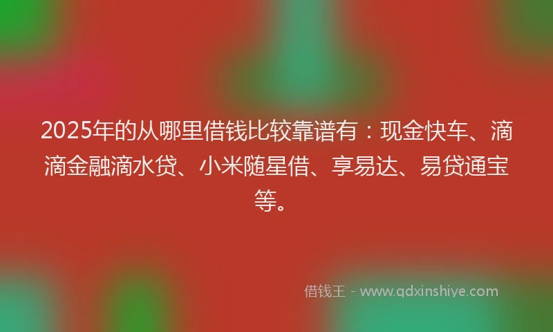 2025年的从哪里借钱比较靠谱有：现金快车、滴滴金融滴水贷、小米随星借、享易达、易贷通宝等。