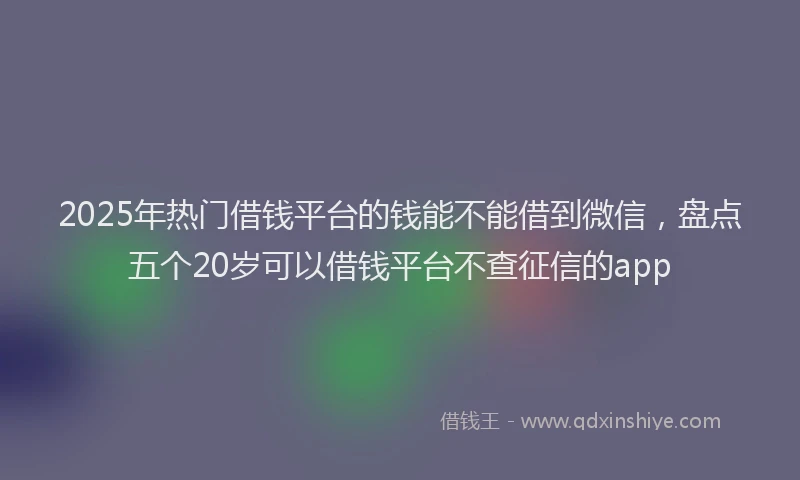 2025年热门借钱平台的钱能不能借到微信，盘点五个20岁可以借钱平台不查征信的app