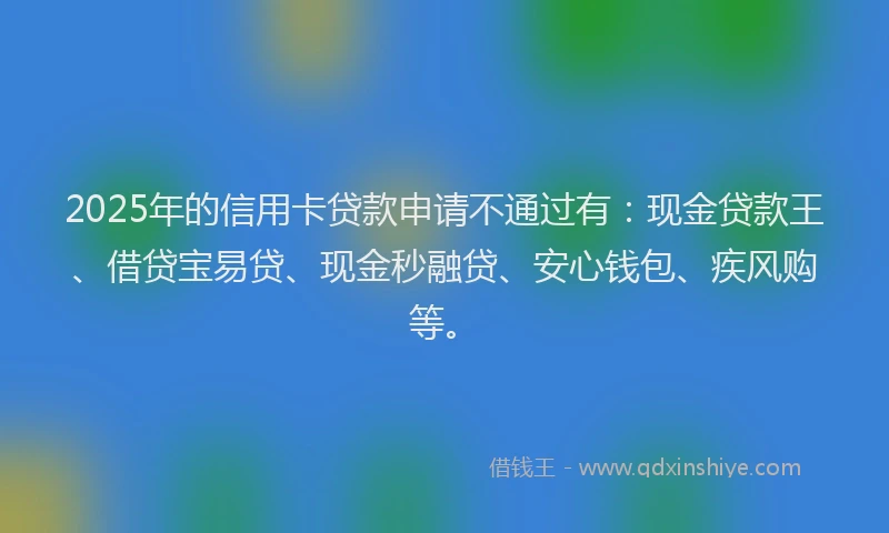 2025年的信用卡贷款申请不通过有：现金贷款王、借贷宝易贷、现金秒融贷、安心钱包、疾风购等。