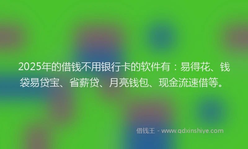 2025年的借钱不用银行卡的软件有：易得花、钱袋易贷宝、省薪贷、月亮钱包、现金流速借等。