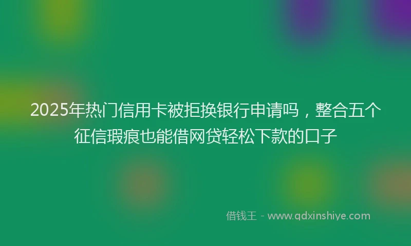2025年热门信用卡被拒换银行申请吗，整合五个征信瑕疵也能借网贷轻松下款的口子