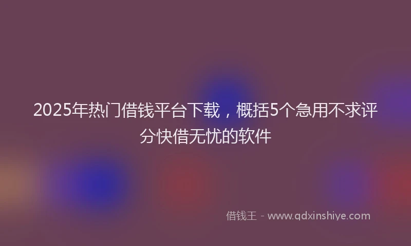 2025年热门借钱平台下载，概括5个急用不求评分快借无忧的软件