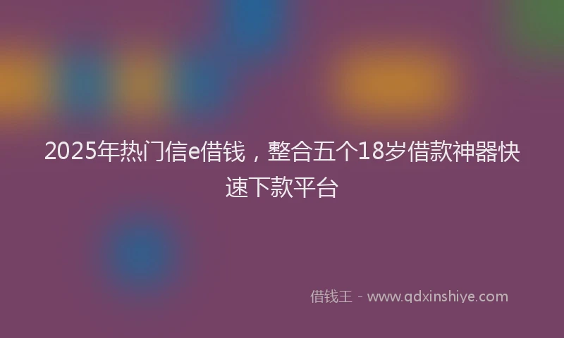 2025年热门信e借钱，整合五个18岁借款神器快速下款平台