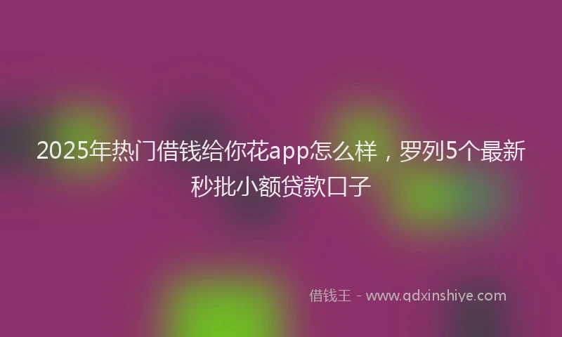 2025年热门借钱给你花app怎么样，罗列5个最新秒批小额贷款口子