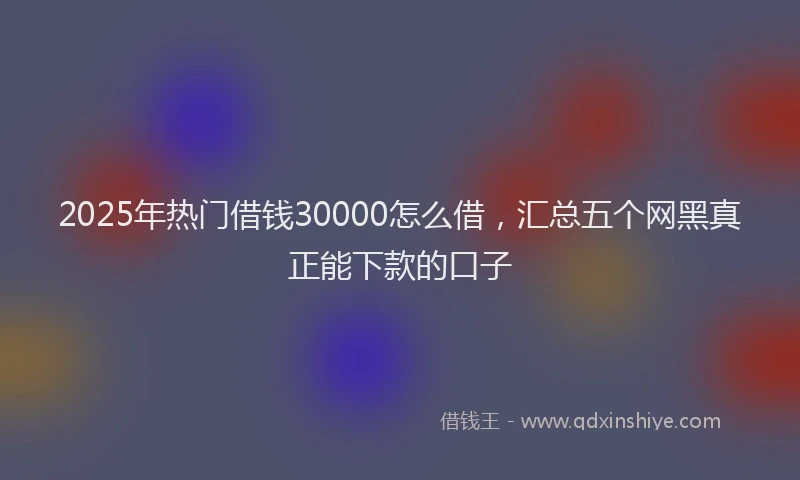 2025年热门借钱30000怎么借，汇总五个网黑真正能下款的口子