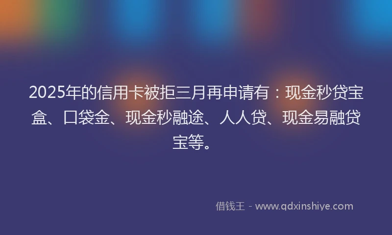 2025年的信用卡被拒三月再申请有：现金秒贷宝盒、口袋金、现金秒融途、人人贷、现金易融贷宝等。