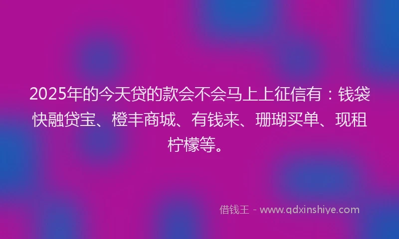 2025年的今天贷的款会不会马上上征信有：钱袋快融贷宝、橙丰商城、有钱来、珊瑚买单、现租柠檬等。