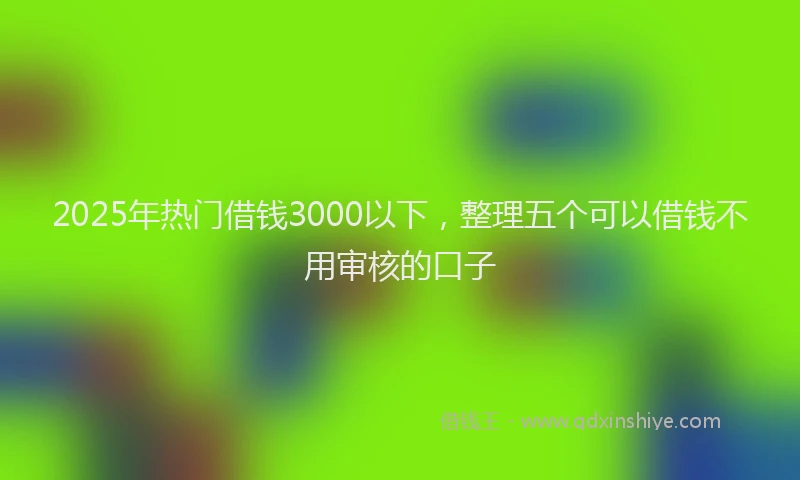 2025年热门借钱3000以下，整理五个可以借钱不用审核的口子